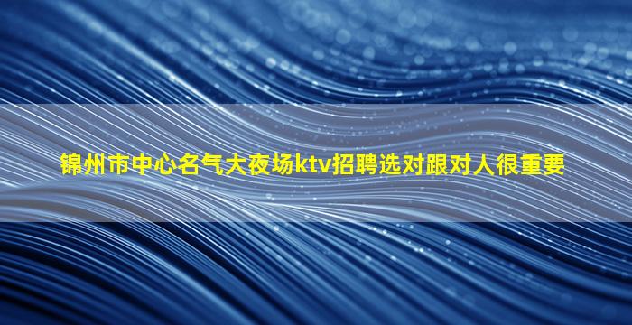 锦州市中心名气大夜场ktv招聘选对跟对人很重要